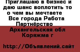 Приглашаю в бизнес и даю шанс воплотить то, о чем вы мечтаете!  - Все города Работа » Партнёрство   . Архангельская обл.,Коряжма г.